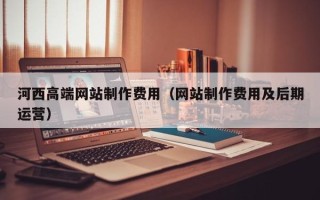 文山河西高端网站制作费用（网站制作费用及后期运营）