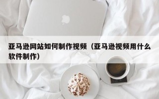 文山亚马逊网站如何制作视频（亚马逊视频用什么软件制作）